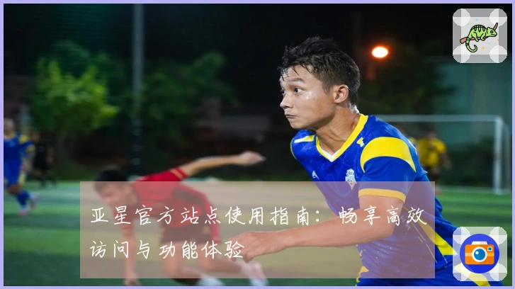 亚星官方站点使用指南:畅享高效访问与功能体验