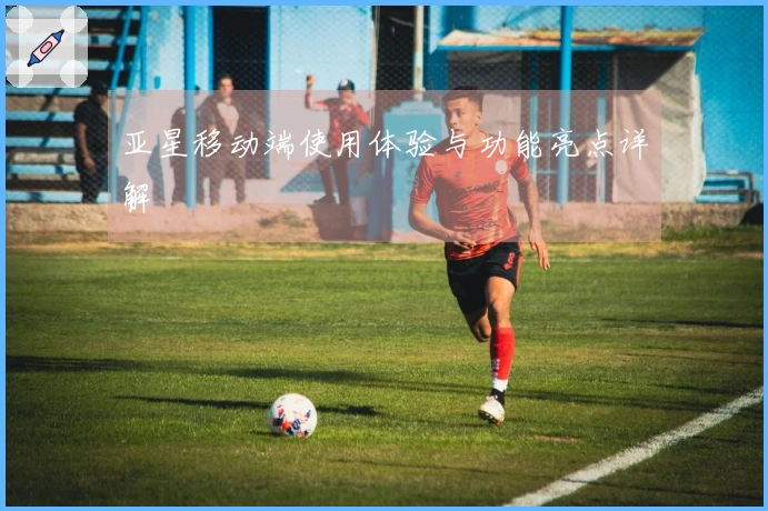 亚星移动端使用体验与功能亮点详解