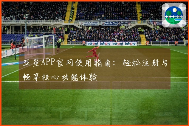 亚星APP官网使用指南：轻松注册与畅享核心功能体验