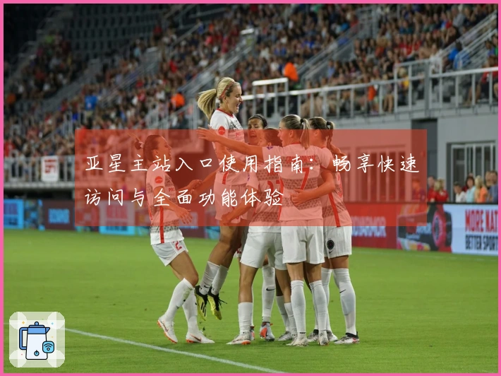 亚星主站入口使用指南：畅享快速访问与全面功能体验