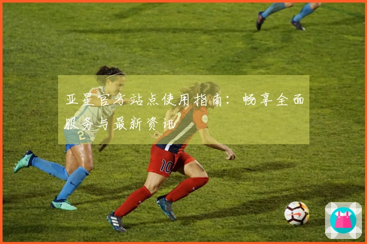 亚星官方站点使用指南:畅享全面服务与最新资讯