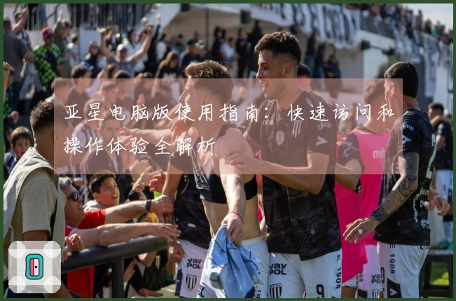 亚星电脑版使用指南：快速访问和操作体验全解析